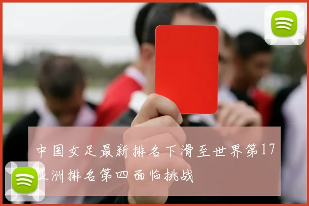 中国女足最新排名下滑至世界第17亚洲排名第四面临挑战