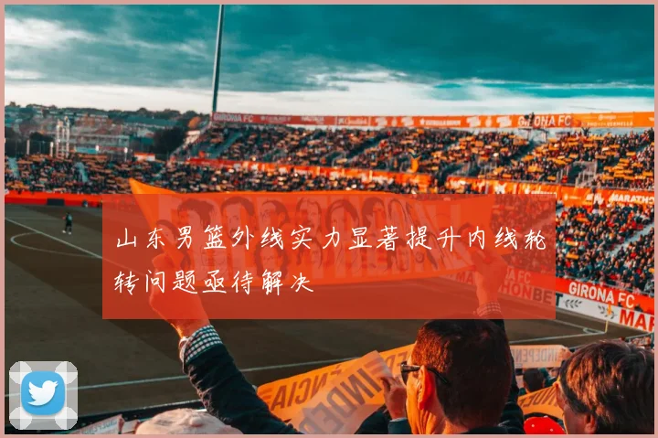 山东男篮外线实力显著提升内线轮转问题亟待解决