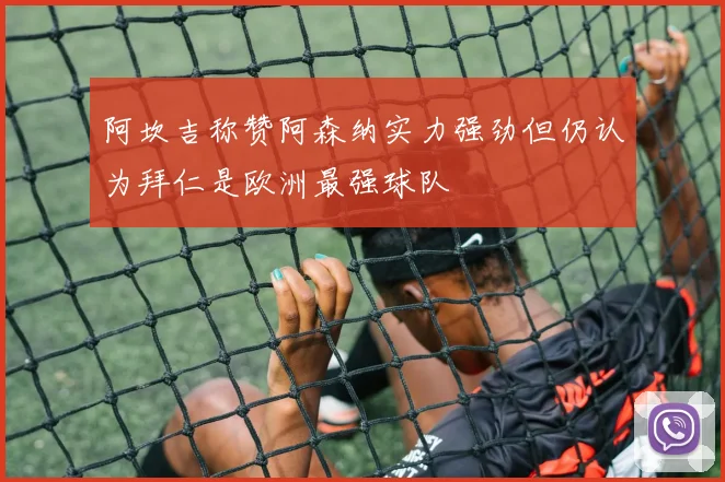阿坎吉称赞阿森纳实力强劲但仍认为拜仁是欧洲最强球队