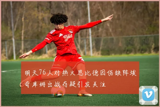 明天76人对热火恩比德因伤缺阵埃奇库姆出战存疑引发关注
