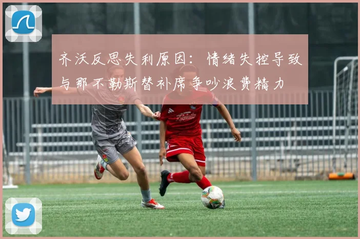 齐沃反思失利原因：情绪失控导致与那不勒斯替补席争吵浪费精力