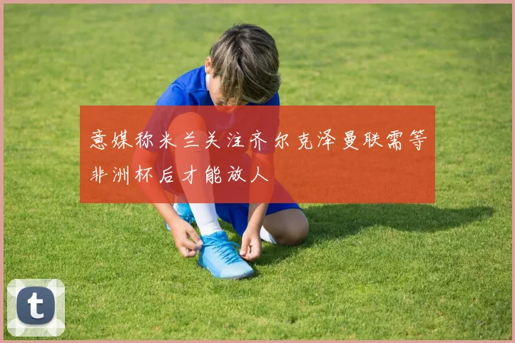 意媒称米兰关注齐尔克泽曼联需等非洲杯后才能放人