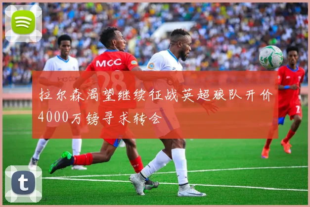 拉尔森渴望继续征战英超狼队开价4000万镑寻求转会