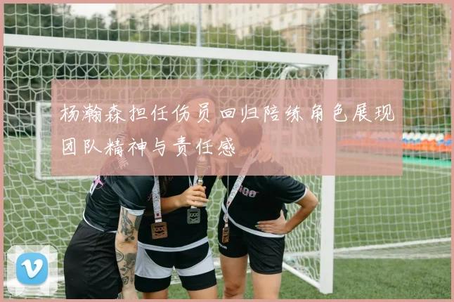 杨瀚森担任伤员回归陪练角色展现团队精神与责任感