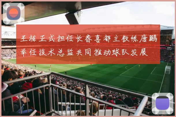 王栋正式担任长春喜都主教练唐鹏举任技术总监共同推动球队发展