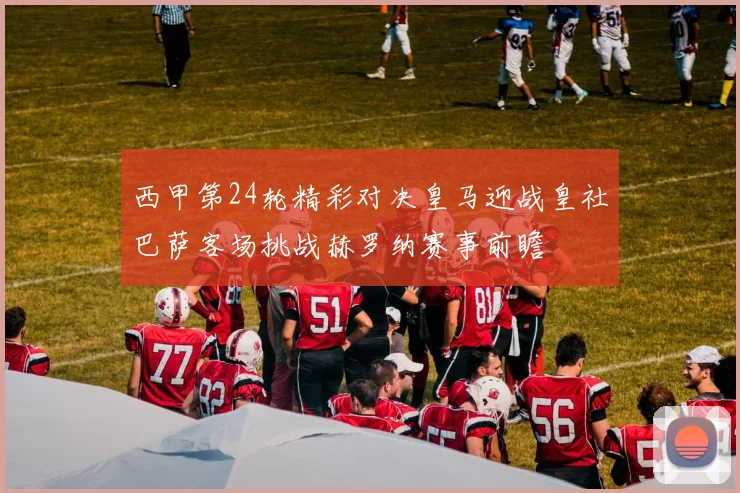 西甲第24轮精彩对决皇马迎战皇社巴萨客场挑战赫罗纳赛事前瞻