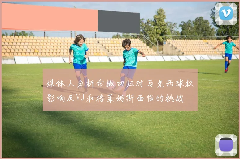 媒体人分析帝椒回归对马克西球权影响及VJ和格莱姆斯面临的挑战
