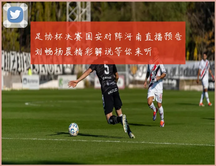 足协杯决赛国安对阵河南直播预告刘畅杨晨精彩解说等你来听