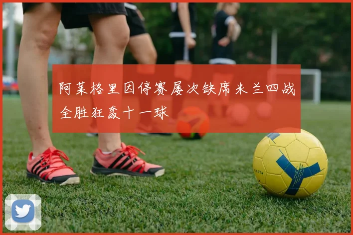 阿莱格里因停赛屡次缺席米兰四战全胜狂轰十一球