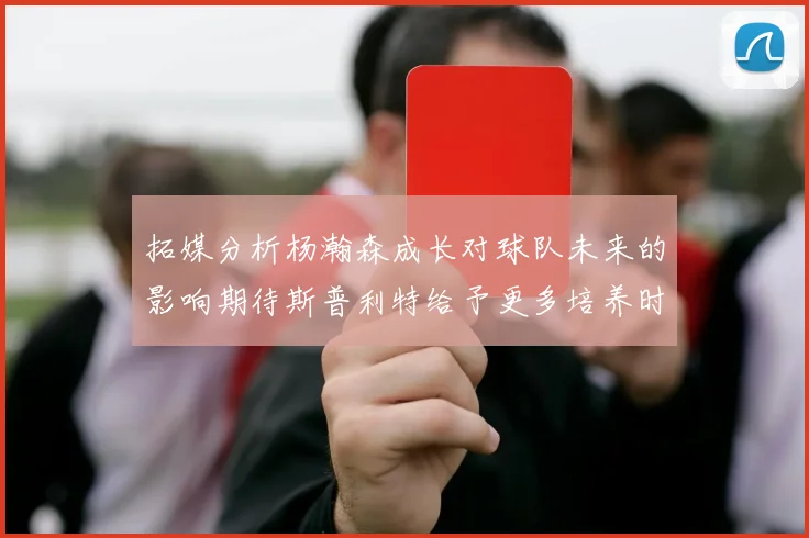 拓媒分析杨瀚森成长对球队未来的影响期待斯普利特给予更多培养时间