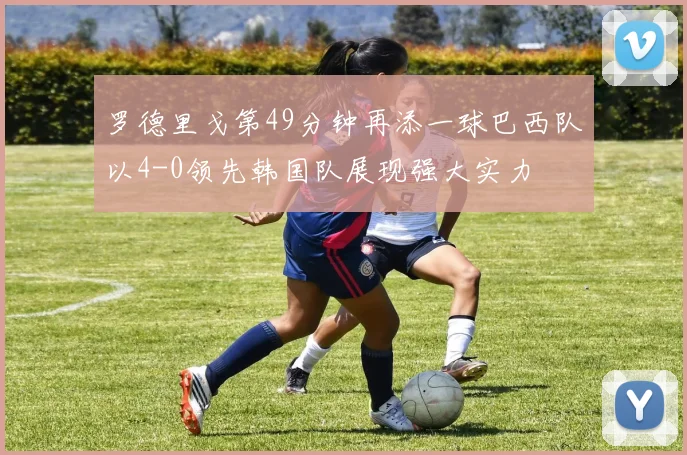 罗德里戈第49分钟再添一球巴西队以4-0领先韩国队展现强大实力