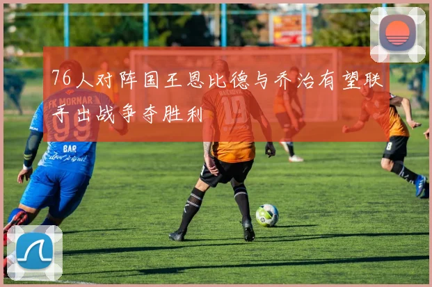 76人对阵国王恩比德与乔治有望联手出战争夺胜利