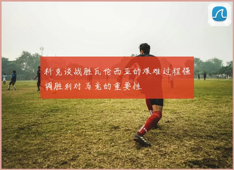 科克谈战胜瓦伦西亚的艰难过程强调胜利对马竞的重要性