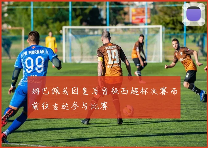 姆巴佩或因皇马晋级西超杯决赛而前往吉达参与比赛