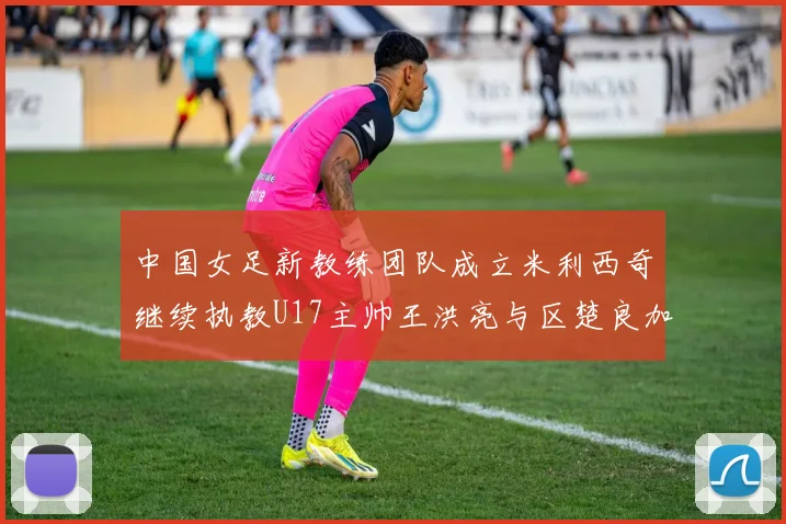 中国女足新教练团队成立米利西奇继续执教U17主帅王洪亮与区楚良加盟