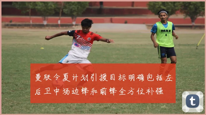 曼联今夏计划引援目标明确包括左后卫中场边锋和前锋全方位补强