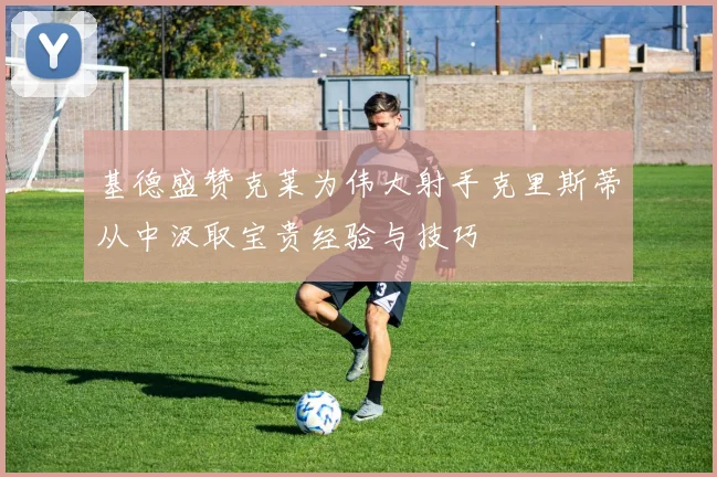 基德盛赞克莱为伟大射手克里斯蒂从中汲取宝贵经验与技巧