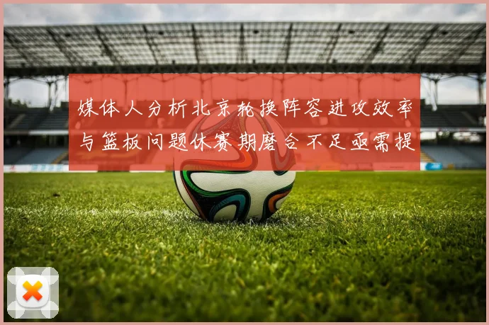 媒体人分析北京轮换阵容进攻效率与篮板问题休赛期磨合不足亟需提升