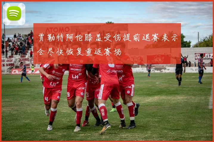 贾勒特阿伦膝盖受伤提前退赛表示会尽快恢复重返赛场