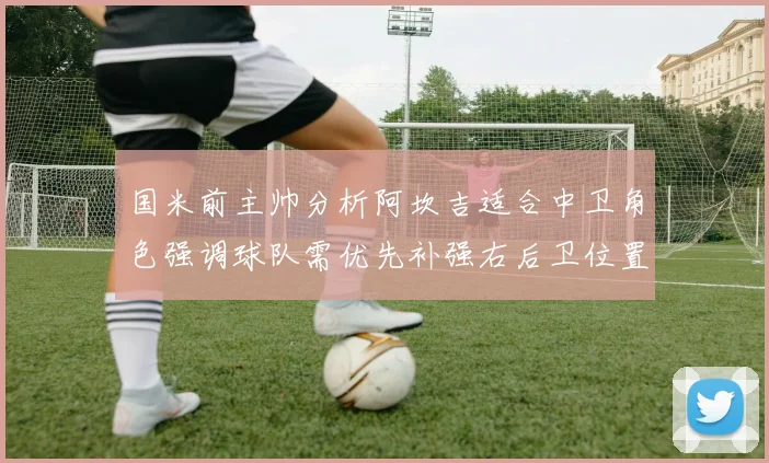 国米前主帅分析阿坎吉适合中卫角色强调球队需优先补强右后卫位置