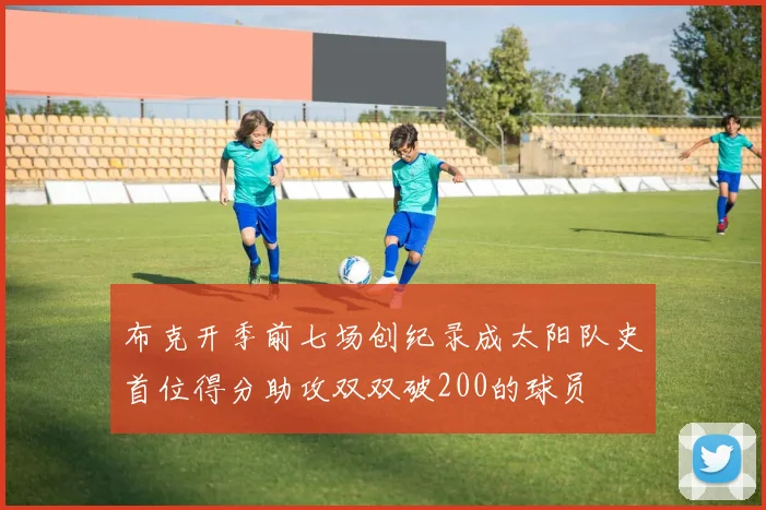 布克开季前七场创纪录成太阳队史首位得分助攻双双破200的球员