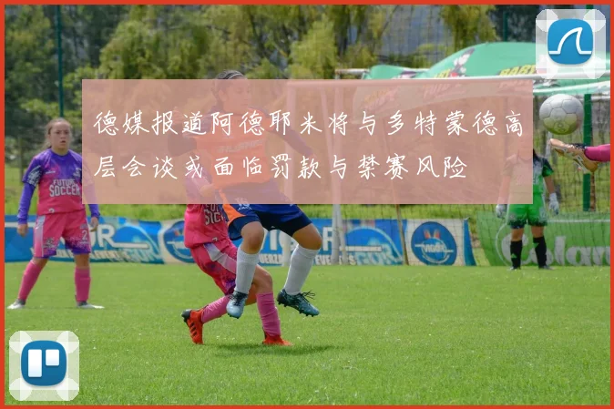 德媒报道阿德耶米将与多特蒙德高层会谈或面临罚款与禁赛风险