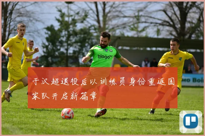 于汉超退役后以训练员身份重返国家队开启新篇章