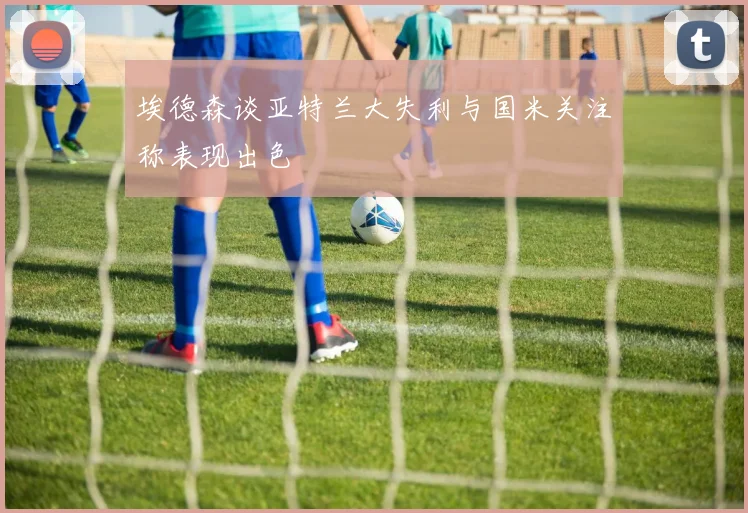 埃德森谈亚特兰大失利与国米关注称表现出色